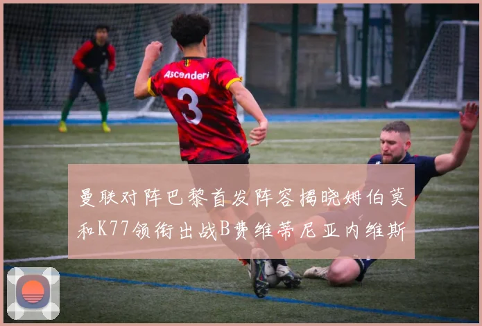 曼联对阵巴黎首发阵容揭晓姆伯莫和K77领衔出战B费维蒂尼亚内维斯坐替补
