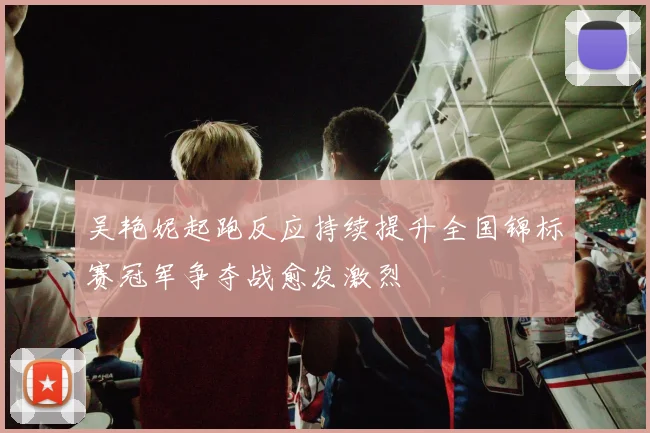 吴艳妮起跑反应持续提升全国锦标赛冠军争夺战愈发激烈