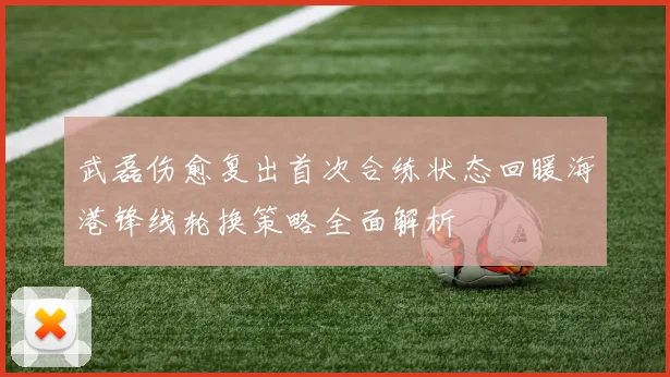 武磊伤愈复出首次合练状态回暖海港锋线轮换策略全面解析