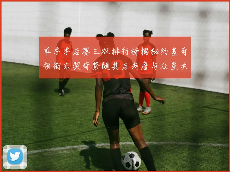 单季季后赛三双排行榜揭秘约基奇领衔东契奇紧随其后老詹与众星共争辉