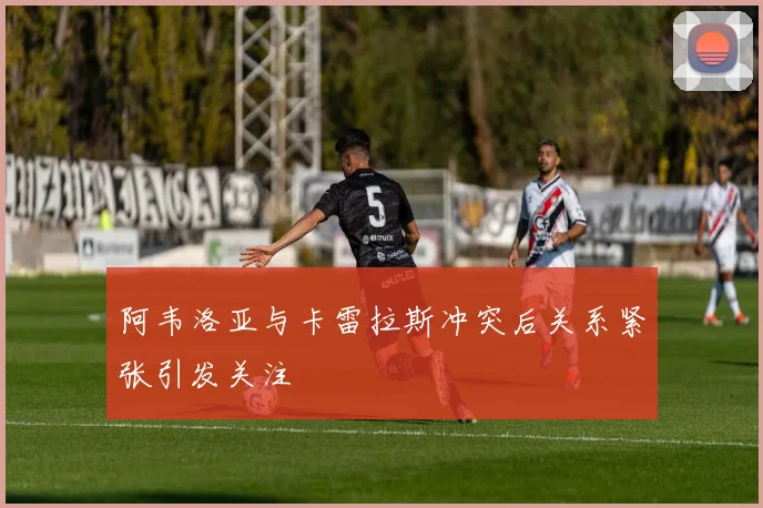 阿韦洛亚与卡雷拉斯冲突后关系紧张引发关注