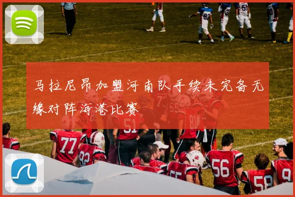 马拉尼昂加盟河南队手续未完备无缘对阵海港比赛