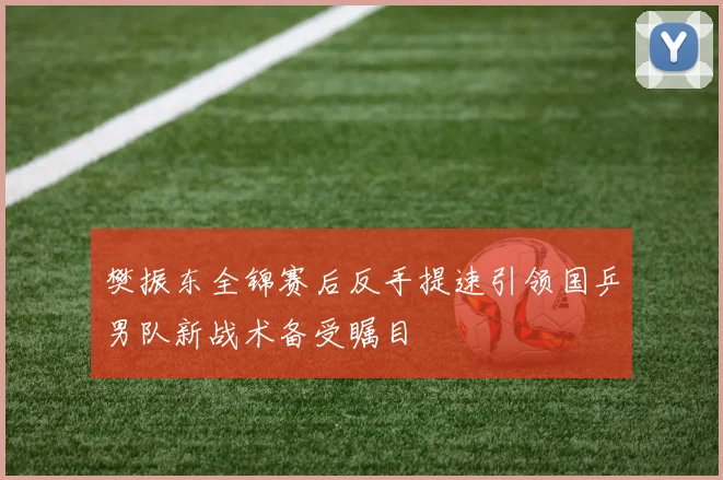 樊振东全锦赛后反手提速引领国乒男队新战术备受瞩目