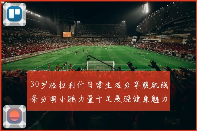 30岁格拉利什日常生活分享腹肌线条分明小腿力量十足展现健康魅力