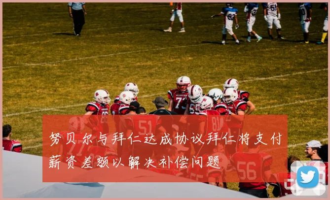 努贝尔与拜仁达成协议拜仁将支付薪资差额以解决补偿问题