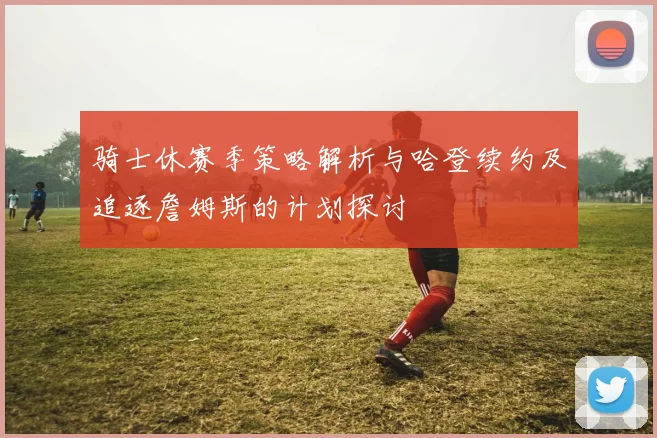 骑士休赛季策略解析与哈登续约及追逐詹姆斯的计划探讨