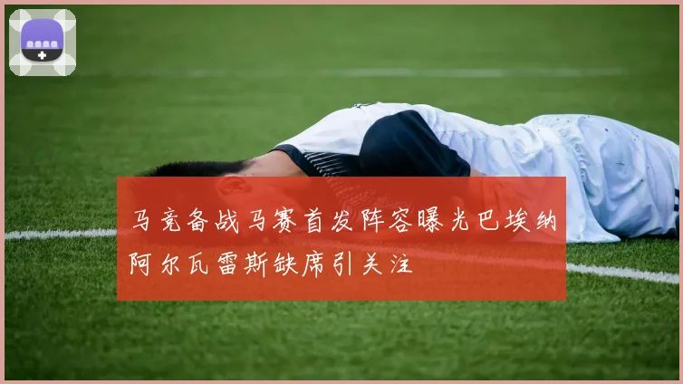 马竞备战马赛首发阵容曝光巴埃纳阿尔瓦雷斯缺席引关注