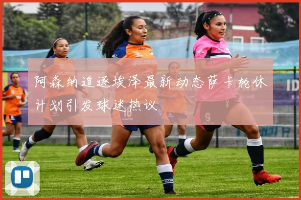 阿森纳追逐埃泽最新动态萨卡轮休计划引发球迷热议