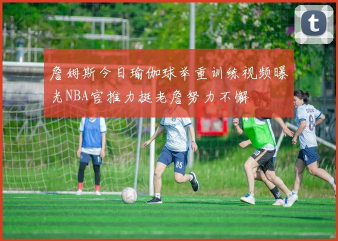 詹姆斯今日瑜伽球举重训练视频曝光NBA官推力挺老詹努力不懈