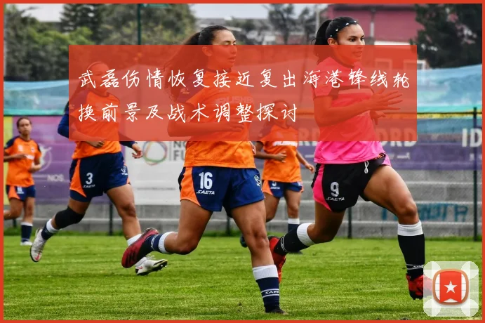 武磊伤情恢复接近复出海港锋线轮换前景及战术调整探讨