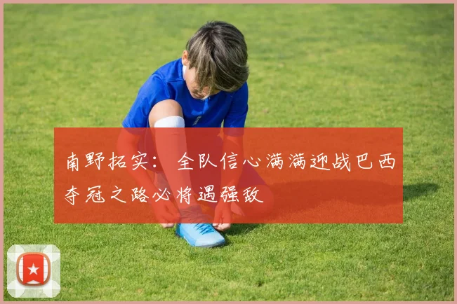 南野拓实：全队信心满满迎战巴西夺冠之路必将遇强敌