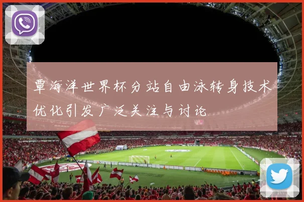 覃海洋世界杯分站自由泳转身技术优化引发广泛关注与讨论