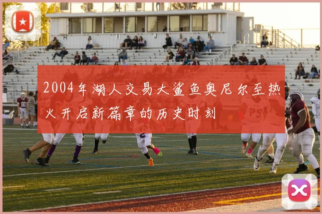 2004年湖人交易大鲨鱼奥尼尔至热火开启新篇章的历史时刻