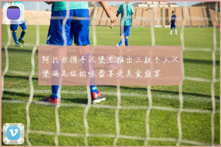 阿扎尔携手汉堡王推出三款个人汉堡满足你的味蕾享受美食盛宴