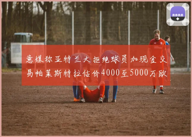 意媒称亚特兰大拒绝球员加现金交易帕莱斯特拉估价4000至5000万欧元