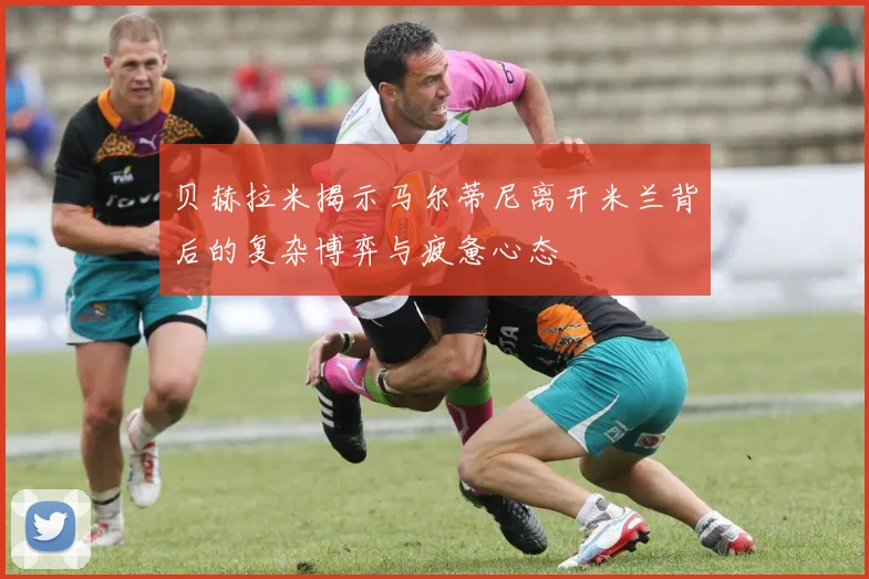 贝赫拉米揭示马尔蒂尼离开米兰背后的复杂博弈与疲惫心态