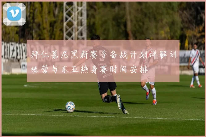 拜仁慕尼黑新赛季备战计划详解训练营与东亚热身赛时间安排