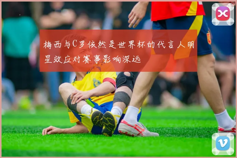 梅西与C罗依然是世界杯的代言人明星效应对赛事影响深远