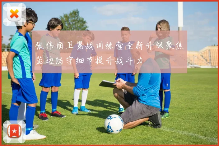 张伟丽卫冕战训练营全新升级聚焦笼边防守细节提升战斗力