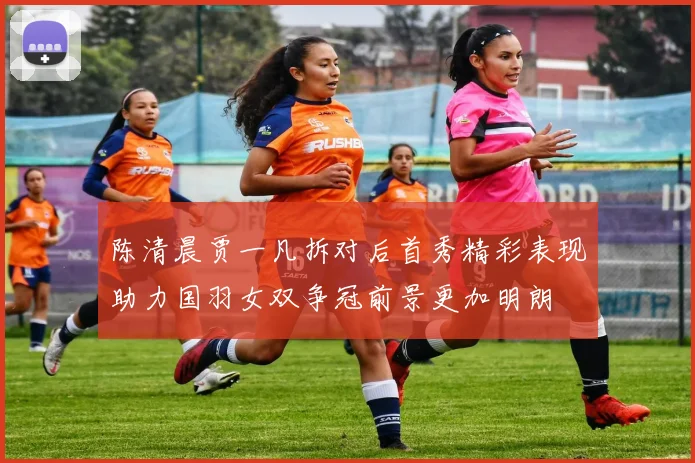 陈清晨贾一凡拆对后首秀精彩表现助力国羽女双争冠前景更加明朗