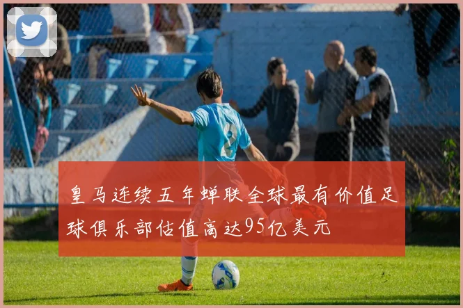 皇马连续五年蝉联全球最有价值足球俱乐部估值高达95亿美元