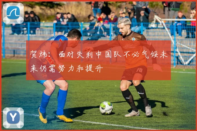 贺炜：面对失利中国队不必气馁未来仍需努力和提升