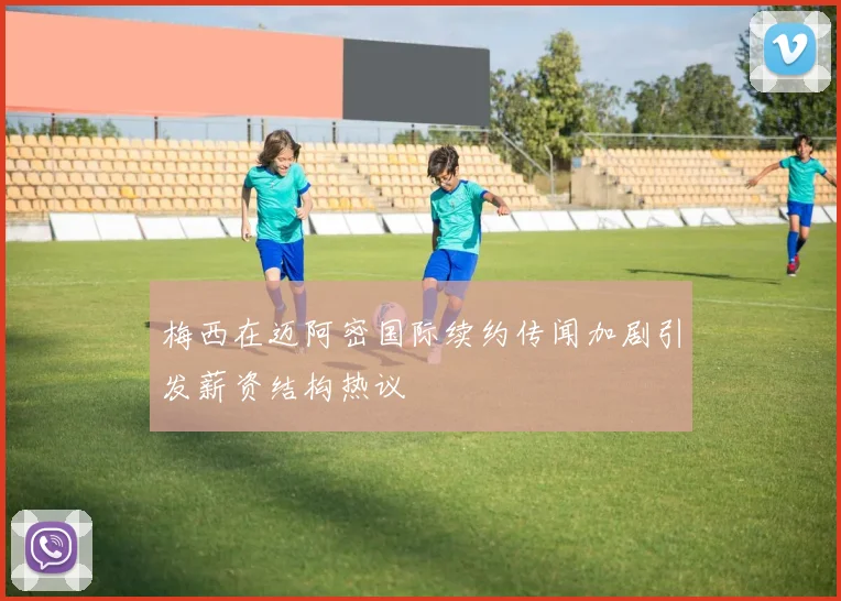 梅西在迈阿密国际续约传闻加剧引发薪资结构热议